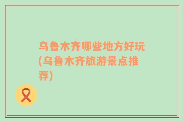 烏魯木齊哪些地方好玩(烏魯木齊旅游景點(diǎn)推薦)