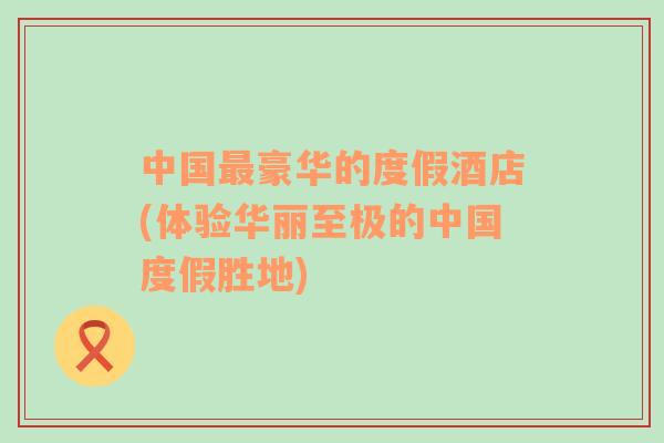 中國最豪華的度假酒店(體驗(yàn)華麗至極的中國度假勝地)