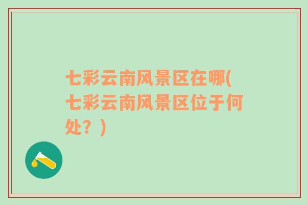 七彩云南風(fēng)景區(qū)在哪(七彩云南風(fēng)景區(qū)位于何處？)