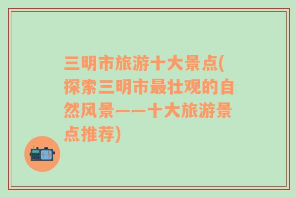 三明市旅游十大景點(diǎn)(探索三明市最壯觀的自然風(fēng)景——十大旅游景點(diǎn)推薦)