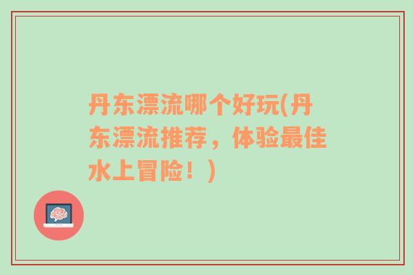 丹東漂流哪個好玩(丹東漂流推薦，體驗最佳水上冒險！)