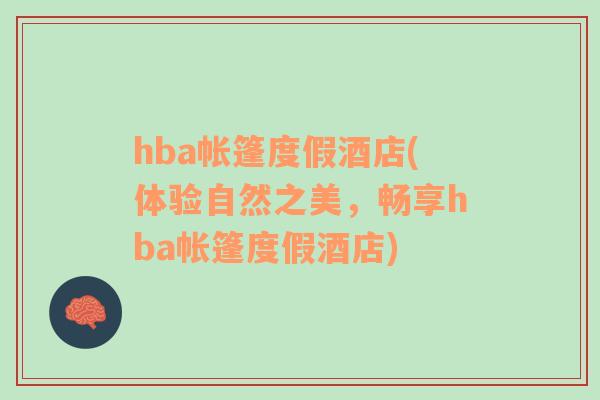 hba帳篷度假酒店(體驗(yàn)自然之美，暢享hba帳篷度假酒店)