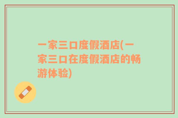 一家三口度假酒店(一家三口在度假酒店的暢游體驗(yàn))