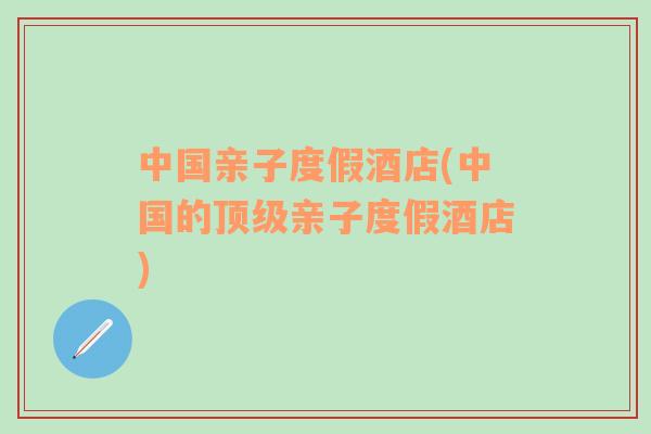 中國親子度假酒店(中國的頂級親子度假酒店)