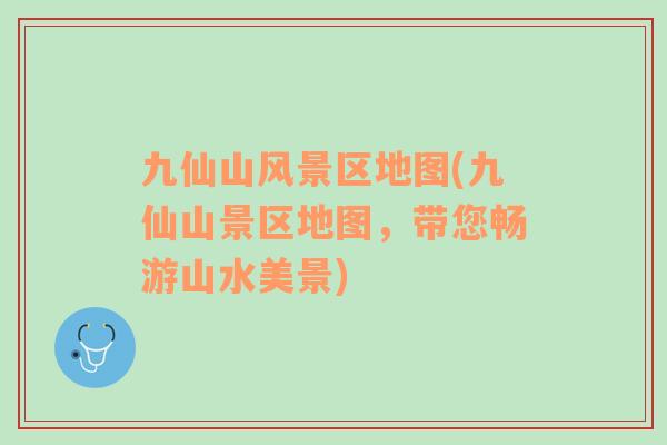 九仙山風(fēng)景區(qū)地圖(九仙山景區(qū)地圖，帶您暢游山水美景)