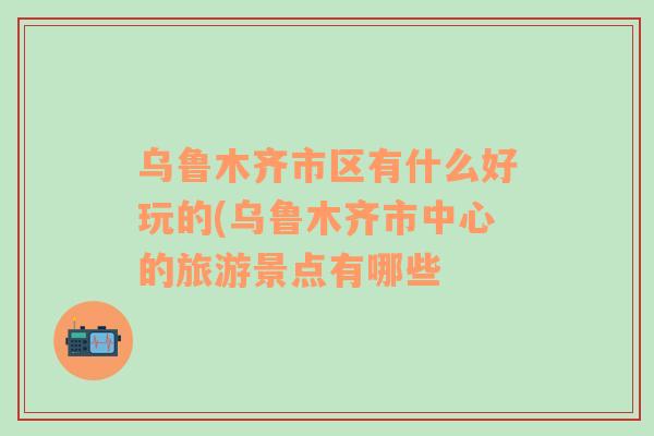 烏魯木齊市區(qū)有什么好玩的(烏魯木齊市中心的旅游景點有哪些