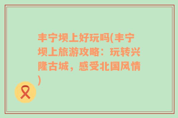 豐寧壩上好玩嗎(豐寧壩上旅游攻略：玩轉(zhuǎn)興隆古城，感受北國(guó)風(fēng)情)