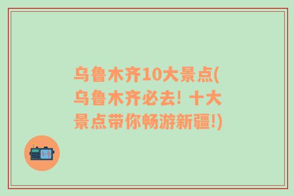 烏魯木齊10大景點(diǎn)(烏魯木齊必去! 十大景點(diǎn)帶你暢游新疆!)