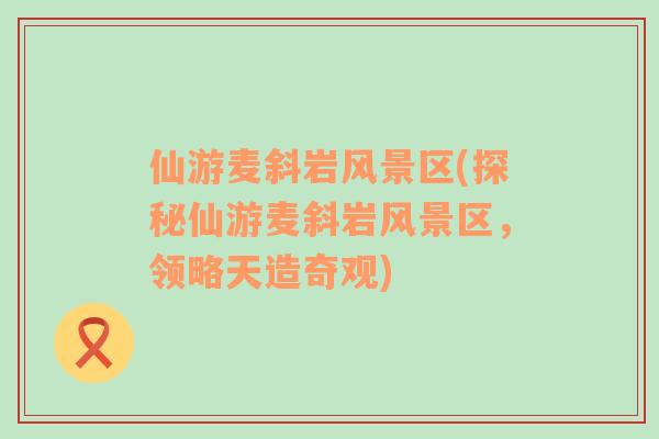 仙游麥斜巖風景區(qū)(探秘仙游麥斜巖風景區(qū)，領略天造奇觀)