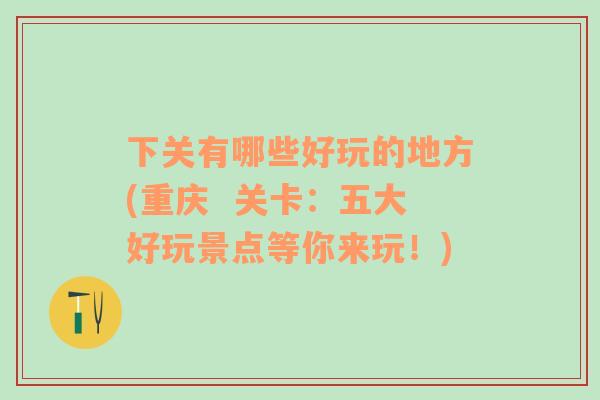 下關(guān)有哪些好玩的地方(重慶  關(guān)卡：五大好玩景點(diǎn)等你來(lái)玩！)