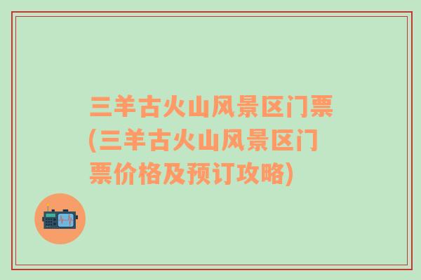 三羊古火山風(fēng)景區(qū)門票(三羊古火山風(fēng)景區(qū)門票價(jià)格及預(yù)訂攻略)