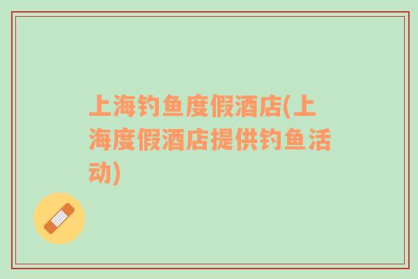 上海釣魚度假酒店(上海度假酒店提供釣魚活動)