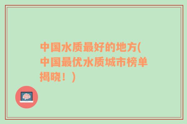 中國水質(zhì)最好的地方(中國最優(yōu)水質(zhì)城市榜單揭曉！)