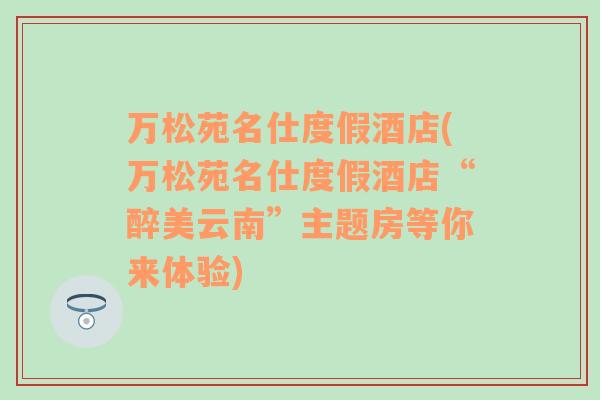 萬(wàn)松苑名仕度假酒店(萬(wàn)松苑名仕度假酒店“醉美云南”主題房等你來(lái)體驗(yàn))