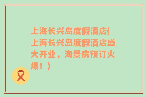 上海長(zhǎng)興島度假酒店(上海長(zhǎng)興島度假酒店盛大開業(yè)，海景房預(yù)訂火爆！)