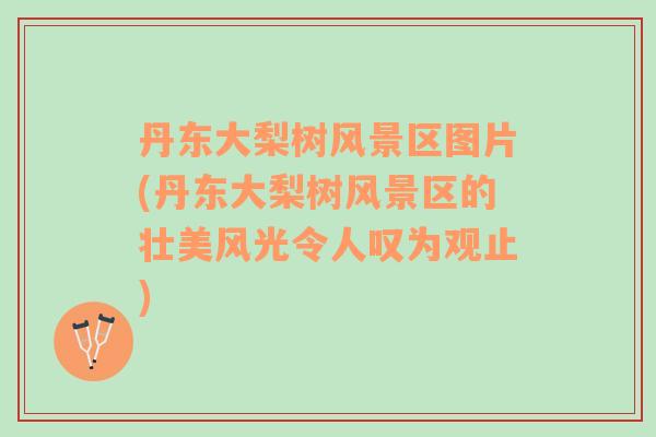 丹東大梨樹風景區(qū)圖片(丹東大梨樹風景區(qū)的壯美風光令人嘆為觀止)