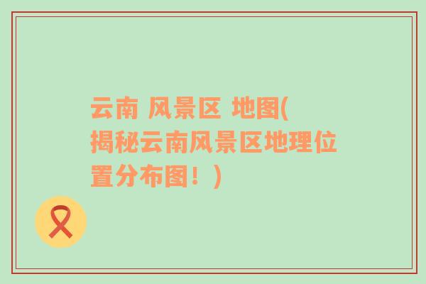 云南 風景區(qū) 地圖(揭秘云南風景區(qū)地理位置分布圖！)