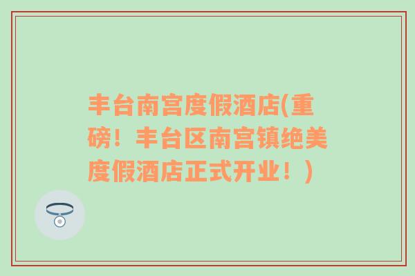 豐臺南宮度假酒店(重磅！豐臺區(qū)南宮鎮(zhèn)絕美度假酒店正式開業(yè)！)