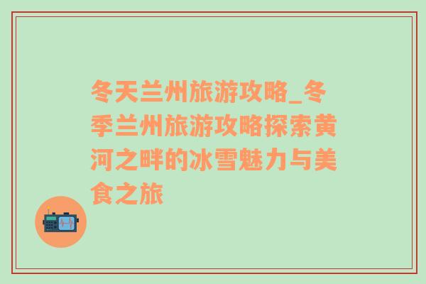 冬天蘭州旅游攻略_冬季蘭州旅游攻略探索黃河之畔的冰雪魅力與美食之旅