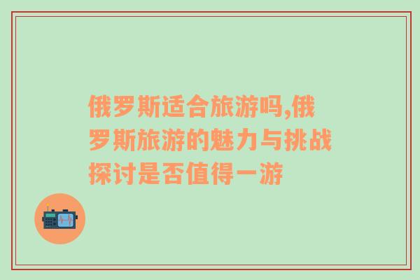 俄羅斯適合旅游嗎,俄羅斯旅游的魅力與挑戰(zhàn)探討是否值得一游