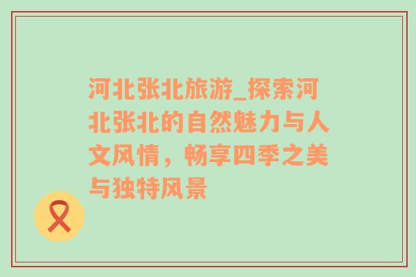 河北張北旅游_探索河北張北的自然魅力與人文風(fēng)情，暢享四季之美與獨特風(fēng)景