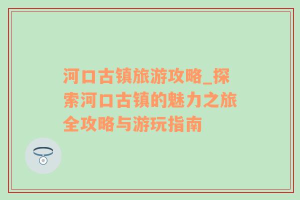 河口古鎮(zhèn)旅游攻略_探索河口古鎮(zhèn)的魅力之旅全攻略與游玩指南