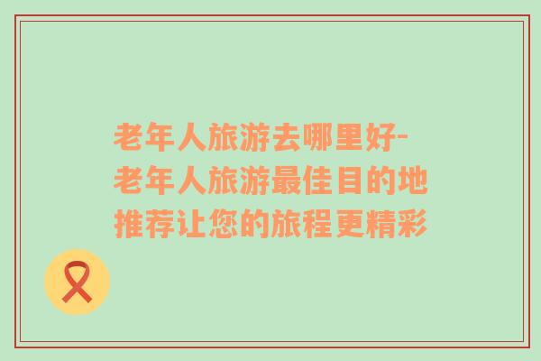 老年人旅游去哪里好-老年人旅游最佳目的地推薦讓您的旅程更精彩
