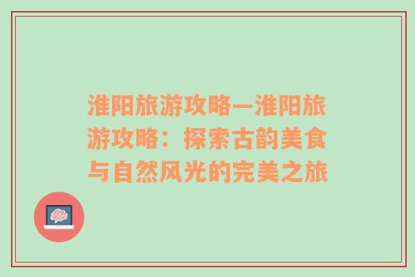 淮陽旅游攻略—淮陽旅游攻略：探索古韻美食與自然風(fēng)光的完美之旅