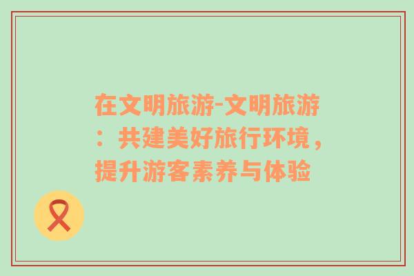 在文明旅游-文明旅游：共建美好旅行環(huán)境，提升游客素養(yǎng)與體驗