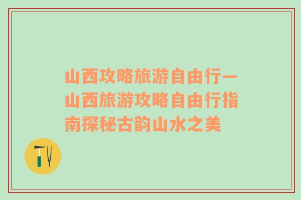 山西攻略旅游自由行—山西旅游攻略自由行指南探秘古韻山水之美