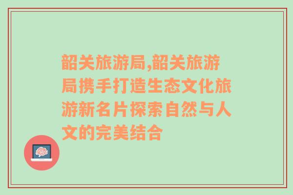 韶關(guān)旅游局,韶關(guān)旅游局?jǐn)y手打造生態(tài)文化旅游新名片探索自然與人文的完美結(jié)合