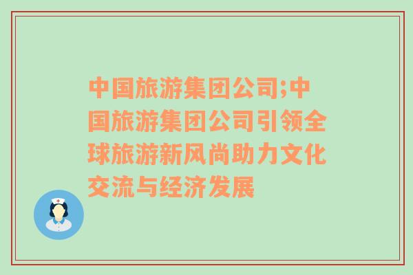 中國旅游集團公司;中國旅游集團公司引領全球旅游新風尚助力文化交流與經(jīng)濟發(fā)展