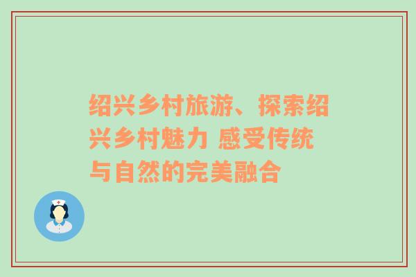 紹興鄉(xiāng)村旅游、探索紹興鄉(xiāng)村魅力 感受傳統(tǒng)與自然的完美融合