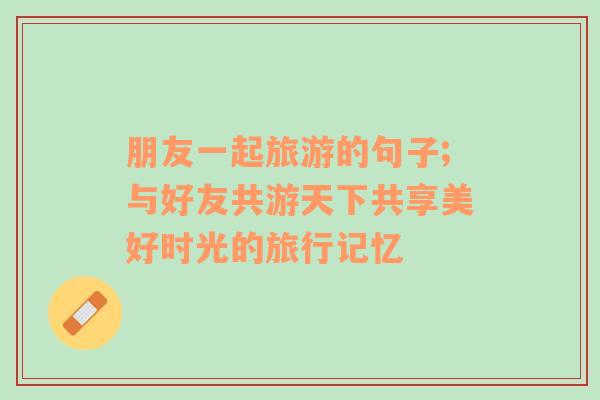 朋友一起旅游的句子;與好友共游天下共享美好時(shí)光的旅行記憶