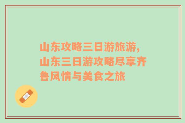 山東攻略三日游旅游,山東三日游攻略盡享齊魯風(fēng)情與美食之旅