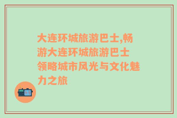 大連環(huán)城旅游巴士,暢游大連環(huán)城旅游巴士 領略城市風光與文化魅力之旅