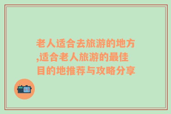 老人適合去旅游的地方,適合老人旅游的最佳目的地推薦與攻略分享