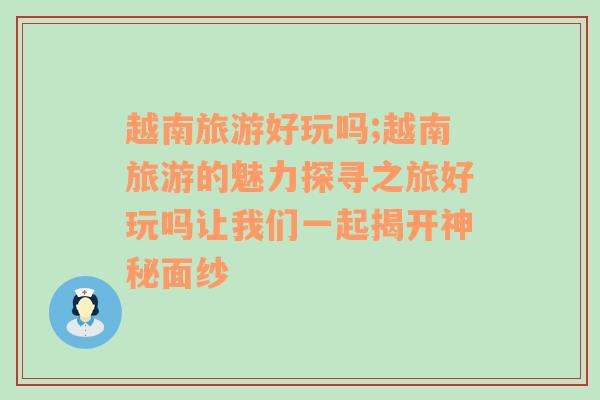 越南旅游好玩嗎;越南旅游的魅力探尋之旅好玩嗎讓我們一起揭開(kāi)神秘面紗