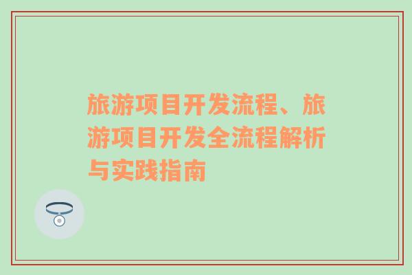 旅游項(xiàng)目開發(fā)流程、旅游項(xiàng)目開發(fā)全流程解析與實(shí)踐指南