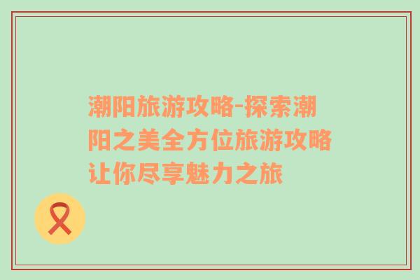 潮陽(yáng)旅游攻略-探索潮陽(yáng)之美全方位旅游攻略讓你盡享魅力之旅