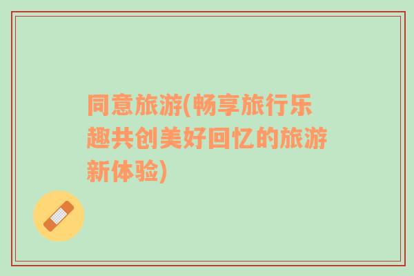 同意旅游(暢享旅行樂趣共創(chuàng)美好回憶的旅游新體驗(yàn))