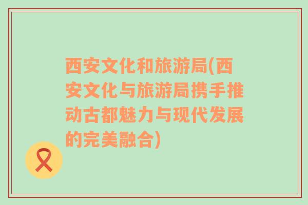 西安文化和旅游局(西安文化與旅游局攜手推動古都魅力與現(xiàn)代發(fā)展的完美融合)