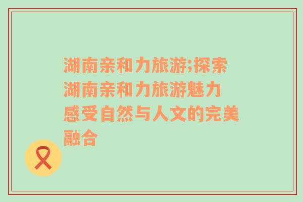 湖南親和力旅游;探索湖南親和力旅游魅力 感受自然與人文的完美融合