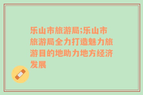樂山市旅游局;樂山市旅游局全力打造魅力旅游目的地助力地方經(jīng)濟發(fā)展
