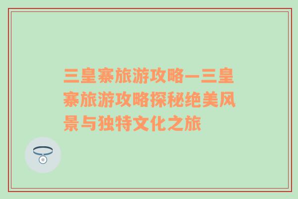 三皇寨旅游攻略—三皇寨旅游攻略探秘絕美風(fēng)景與獨特文化之旅