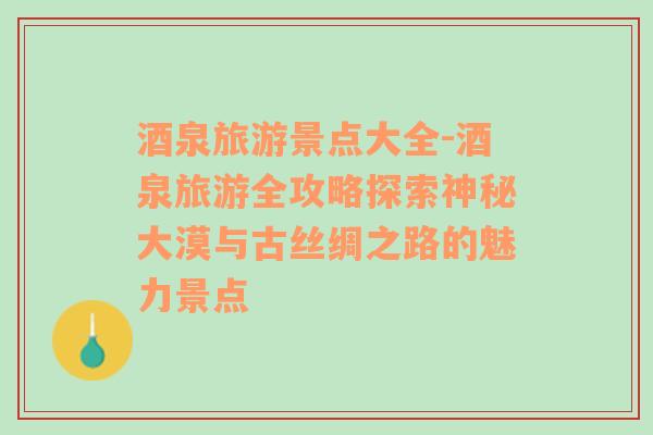 酒泉旅游景點大全-酒泉旅游全攻略探索神秘大漠與古絲綢之路的魅力景點
