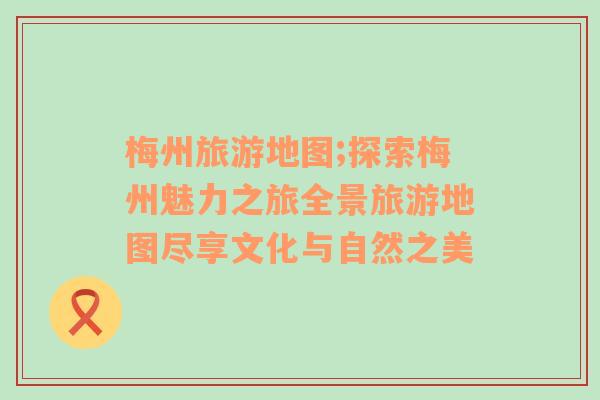梅州旅游地圖;探索梅州魅力之旅全景旅游地圖盡享文化與自然之美