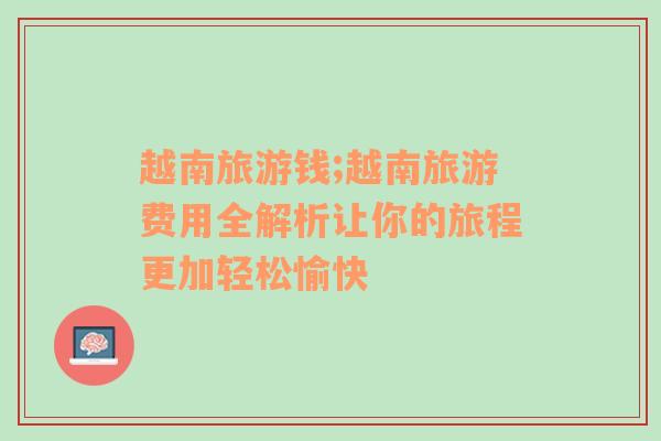 越南旅游錢;越南旅游費用全解析讓你的旅程更加輕松愉快