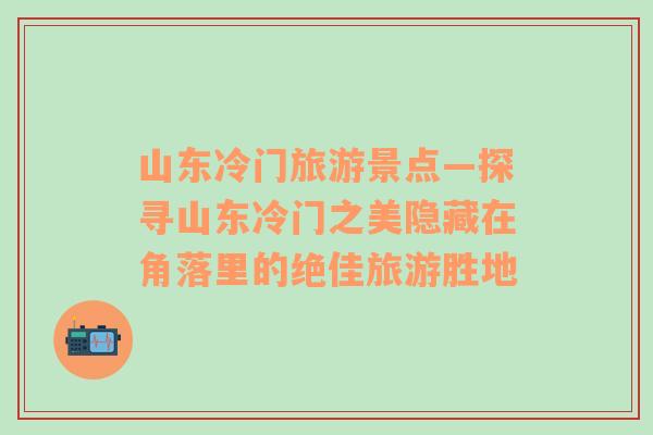 山東冷門旅游景點—探尋山東冷門之美隱藏在角落里的絕佳旅游勝地