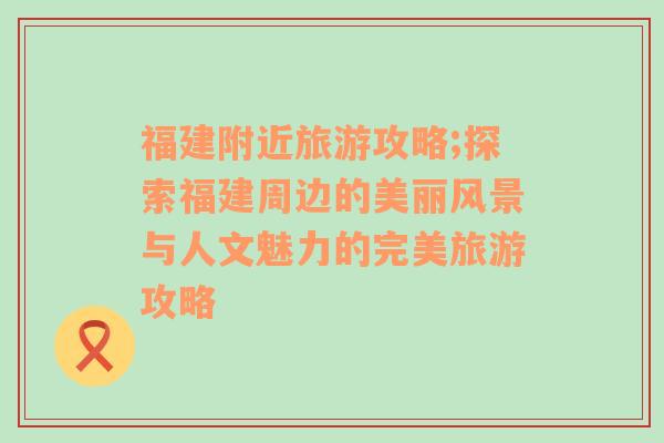 福建附近旅游攻略;探索福建周邊的美麗風(fēng)景與人文魅力的完美旅游攻略